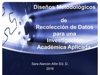 Diseños Metodológicos
de
Recolección de Datos
para una
Investigación
Académica Aplicada
Sara Alarcón Afón Ed. D.
2016
 
