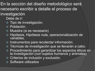 En la sección del diseño metodológico será
necesario escribir a detalle el proceso de
investigación
Debe de ir:
 Tipo de investigación.
 Población.
 Muestra (si es necesario)
 Hipótesis, Hipótesis nula, operacionalización de
variables.
 Instrumentos para recolectar información.
 Técnicas de investigación que se llevarán a cabo.
 Procedimiento para garantizar los aspectos éticos en
la investigación (con sujetos humanos y animales)
 Criterios de inclusión y exclusión.
 Software utilizados

 