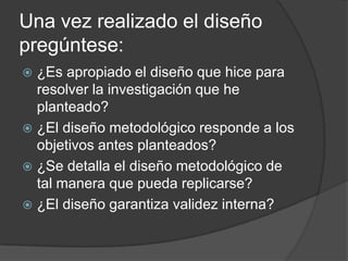 Una vez realizado el diseño
pregúntese:
¿Es apropiado el diseño que hice para
resolver la investigación que he
planteado?
 ¿El diseño metodológico responde a los
objetivos antes planteados?
 ¿Se detalla el diseño metodológico de
tal manera que pueda replicarse?
 ¿El diseño garantiza validez interna?


 