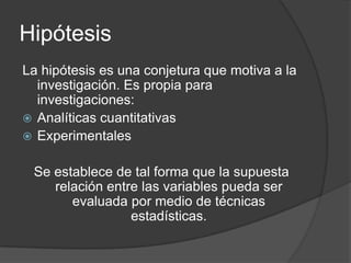 Hipótesis
La hipótesis es una conjetura que motiva a la
investigación. Es propia para
investigaciones:
 Analíticas cuantitativas
 Experimentales
Se establece de tal forma que la supuesta
relación entre las variables pueda ser
evaluada por medio de técnicas
estadísticas.

 