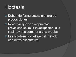 Hipótesis
Deben de formularse a manera de
proposiciones.
 Recordar que son respuestas
provisionales de la investigación, a la
cual hay que someter a una prueba.
 Las hipótesis son el eje del método
deductivo cuantitativo.


 