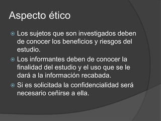 Aspecto ético
Los sujetos que son investigados deben
de conocer los beneficios y riesgos del
estudio.
 Los informantes deben de conocer la
finalidad del estudio y el uso que se le
dará a la información recabada.
 Si es solicitada la confidencialidad será
necesario ceñirse a ella.


 