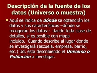 Descripción de la fuente de los datos (Universo o muestra) Aquí se indica de  dónde  se obtendrán los datos y sus características –dónde se recogerán los datos--  dando toda clase de detalles, si es posible con mapa incluido.  Cuando describe al lugar donde se investigará (escuela, empresa, barrio, etc.) Ud. esta describiendo el  Universo o Población  a investigar. 