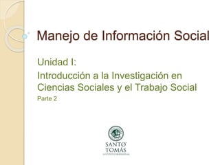 Manejo de Información Social
Unidad I:
Introducción a la Investigación en
Ciencias Sociales y el Trabajo Social
Parte 2
 