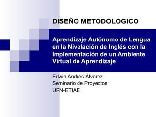 Aprendizaje Autónomo de Lengua en la Nivelación de Inglés con la Implementación de un Ambiente Virtual de Aprendizaje Edwin Andrés Álvarez Seminario de Proyectos UPN-ETIAE DISEÑO METODOLOGICO 