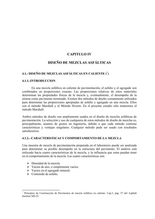 CAPITULO IV
DISEÑO DE MEZCLAS ASFÁLTICAS
4.1.- DISEÑO DE MEZCLAS ASFÁLTICAS EN CALIENTE (*
)
4.1.1.-INTRODUCCION
En una mezcla asfáltica en caliente de pavimentación, el asfalto y el agregado son
combinados en proporciones exactas: Las proporciones relativas de estos materiales
determinan las propiedades físicas de la mezcla y, eventualmente, el desempeño de la
misma como pavimento terminado. Existen dos métodos de diseño comúnmente utilizados
para determinar las proporciones apropiadas de asfalto y agregado en una mezcla. Ellos
son el método Marshall y el Método Hveem. En el presente estudio sólo trataremos el
método Marshall.
Ambos métodos de diseño son ampliamente usados en el diseño de mezclas asfálticas de
pavimentación. La selección y uso de cualquiera de estos métodos de diseño de mezclas es,
principalmente, asuntos de gustos en ingeniería, debido a que cada método contiene
características y ventajas singulares. Cualquier método pude ser usado con resultados
satisfactorios.
4.1.2.- CARACTERISTICAS Y COMPORTAMIENTO DE LA MEZCLA
Una muestra de mezcla de pavimentación preparada en el laboratorio puede ser analizada
para determinar su posible desempeño en la estructura del pavimento. El análisis está
enfocado hacia cuatro características de la mezcla, y la influencia que estas puedan tener
en el comportamiento de la mezcla. Las cuatro características son:
Densidad de la mezcla
Vacíos de aire, o simplemente vacíos.
Vacíos en el agregado mineral.
Contenido de asfalto.
*
Principios de Construcción de Pavimentos de mezcla asfáltica en caliente. Cap.3, pág. 57 del Asphalt
Institute MS-22
 