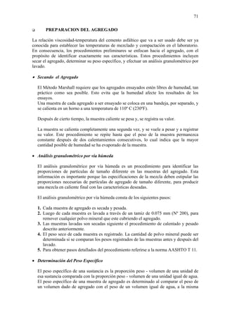 71
PREPARACION DEL AGREGADO
La relación viscosidad-temperatura del cemento asfáltico que va a ser usado debe ser ya
conocida para establecer las temperaturas de mezclado y compactación en el laboratorio.
En consecuencia, los procedimientos preliminares se enfocan hacia el agregado, con el
propósito de identificar exactamente sus características. Estos procedimientos incluyen
secar el agregado, determinar su peso específico, y efectuar un análisis granulométrico por
lavado.
• Secando el Agregado
El Método Marshall requiere que los agregados ensayados estén libres de humedad, tan
práctico como sea posible. Esto evita que la humedad afecte los resultados de los
ensayos.
Una muestra de cada agregado a ser ensayado se coloca en una bandeja, por separado, y
se calienta en un horno a una temperatura de 110º C (230ºF).
Después de cierto tiempo, la muestra caliente se pesa y, se registra su valor.
La muestra se calienta completamente una segunda vez, y se vuele a pesar y a registrar
su valor. Este procedimiento se repite hasta que el peso de la muestra permanezca
constante después de dos calentamientos consecutivos, lo cual indica que la mayor
cantidad posible de humedad se ha evaporado de la muestra.
• Análisis granulométrico por vía húmeda
El análisis granulométrico por vía húmeda es un procedimiento para identificar las
proporciones de partículas de tamaño diferente en las muestras del agregado. Esta
información es importante porque las especificaciones de la mezcla deben estipular las
proporciones necesarias de partículas de agregado de tamaño diferente, para producir
una mezcla en caliente final con las características deseadas.
El análisis granulométrico por vía húmeda consta de los siguientes pasos:
1. Cada muestra de agregado es secada y pesada.
2. Luego de cada muestra es lavada a través de un tamiz de 0.075 mm (Nº 200), para
remover cualquier polvo mineral que este cubriendo el agregado.
3. Las muestras lavadas son secadas siguiente el procedimiento de calentado y pesado
descrito anteriormente.
4. El peso seco de cada muestra es registrado. La cantidad de polvo mineral puede ser
determinada si se comparan los pesos registrados de las muestras antes y después del
lavado.
5. Para obtener pasos detallados del procedimiento referirse a la norma AASHTO T 11.
• Determinación del Peso Específico
El peso específico de una sustancia es la proporción peso - volumen de una unidad de
esa sustancia comparada con la proporción peso - volumen de una unidad igual de agua.
El peso específico de una muestra de agregado es determinado al comparar el peso de
un volumen dado de agregado con el peso de un volumen igual de agua, a la misma
 