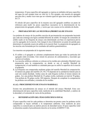 72
temperatura. El peso específico del agregado se expresa en múltiplos del peso específico
del agua (la cual siempre tiene un valor de 1). Por ejemplo, una muestra de agregado
que pese dos y media veces mas que un volumen igual de agua tiene un peso específico
de 2.5.
El cálculo del peso específico de la muestra seca del agregado establece un punto de
referencia para medir los pesos específicos necesarios en la determinación de las
proporciones de agregado, asfalto, y vacíos que van a usarse en los métodos de diseño.
PREPARACION DE LAS MUESTRAS (PROBETAS) DE ENSAYO
Las probetas de ensayo de las posibles mezclas de pavimentación son preparadas haciendo
que cada una contenga una ligera cantidad diferente de asfalto. El margen de contenidos de
asfalto usado en las briquetas de ensayo esta determinado con base en experiencia previa
con los agregados de la mezcla. Este margen le da al laboratorio un punto de partida para
determinar el contenido exacto de asfalto en la mezcla final. La proporción de agregado en
las mezclas esta formulada por los resultados del análisis granulométrico.
Las muestras son preparadas de la siguiente manera:
1. El asfalto y el agregado se calientan completamente hasta que todas las partículas del
agregado estén revestidas. Esto simula los procesos de calentamiento y mezclado que
ocurren en la planta.
2. Las mezclas asfálticas calientes se colocan en los moldes pre-calentados Marshall como
preparación para la compactación, en donde se usa el martillo Marshall de
compactación, el cual también es calentado para que no enfríe la superficie de la mezcla
al golpearla.
3. Las briquetas son compactadas mediante golpes del martillo Marshall de compactación.
El número de golpes del martillo (35, 50 o 75) depende de la cantidad de tránsito para la
cual esta siendo diseñada. Ambas caras de cada briqueta reciben el mismo número de
golpes. Así, una probeta Marshall de 35 golpes recibe, realmente un total de 70 golpes.
Una probeta de 50 golpes recibe 100 impactos. Después de completar la compactación
las probetas son enfriadas y extraídas de los moldes.
4.1.4.2.- PROCEDIMIENTO DE ENSAYO MARSHALL
Existen tres procedimientos de ensayo en el método del ensayo Marshall. Estos son:
determinación del peso específico total, medición de la estabilidad Marshall, y análisis de
la densidad y el contenido de vacíos de las probetas.
DETERMINACIÓN DEL PESO ESPECIFICO-TOTAL
El peso específico total de cada probeta se determina tan pronto como las probetas recién
compactadas se hayan enfriado a la temperatura ambiente. Esta medición de peso
específico es esencial para un análisis preciso de densidad-vacíos. El peso específico total
se determina usando el procedimiento descrito en la norma AASHTO T 166.
 