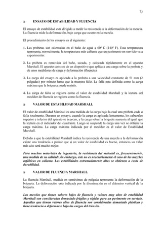 73
ENSAYO DE ESTABILIDAD Y FLUENCIA
El ensayo de estabilidad esta dirigido a medir la resistencia a la deformación de la mezcla.
La fluencia mide la deformación, bajo carga que ocurre en la mezcla.
El procedimiento de los ensayos es el siguiente:
1. Las probetas son calentadas en el baño de agua a 60º C (140º F). Esta temperatura
representa, normalmente, la temperatura más caliente que un pavimento en servicio va a
experimentar.
2. La probeta es removida del baño, secada, y colocada rápidamente en el aparato
Marshall. El aparato consiste de un dispositivo que aplica a una carga sobre la probeta y
de unos medidores de carga y deformación (fluencia).
3. La carga del ensayo es aplicada a la probeta a una velocidad constante de 51 mm (2
pulgadas) por minuto hasta que la muestra falle. La falla esta definida como la carga
máxima que la briqueta puede resistir.
4. La carga de falla se registra como el valor de estabilidad Marshall y la lectura del
medidor de fluencia se registra como la fluencia.
VALOR DE ESTABILIDAD MARSHALL
El valor de estabilidad Marshall es una medida de la carga bajo la cual una probeta cede o
falla totalmente. Durante un ensayo, cuando la carga es aplicada lentamente, los cabezales
superior e inferior del aparato se acercan, y la carga sobre la briqueta aumenta al igual que
la lectura en el indicador del cuadrante. Luego se suspende la carga una vez se obtiene la
carga máxima. La carga máxima indicada por el medidor es el valor de Estabilidad
Marshall.
Debido a que la estabilidad Marshall indica la resistencia de una mezcla a la deformación
existe una tendencia a pensar que si un valor de estabilidad es bueno, entonces un valor
más alto será mucho mejor.
Para muchos materiales de ingeniería, la resistencia del material es, frecuentemente,
una medida de su calidad; sin embargo, este no es necesariamente el caso de las mezclas
asfálticas en caliente. Las estabilidades extremadamente altas se obtienen a costa de
durabilidad.
VALOR DE FLUENCIA MARSHALL
La fluencia Marshall, medida en centésimas de pulgada representa la deformación de la
briqueta. La deformación esta indicada por la disminución en el diámetro vertical de la
briqueta.
Las mezclas que tienen valores bajos de fluencia y valores muy altos de estabilidad
Marshall son consideradas demasiado frágiles y rígidas para un pavimento en servicio.
Aquellas que tienen valores altos de fluencia son consideradas demasiado plásticas y
tiene tendencia a deformarse bajo las cargas del tránsito.
 