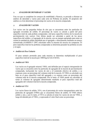 74
ANALISIS DE DENSIDAD Y VACIOS
Una vez que se completan los ensayos de estabilidad y fluencia, se procede a efectuar un
análisis de densidad y vacíos para cada serie de Probetas de prueba. El propósito del
análisis es el de determinar el porcentaje de vacíos en la mezcla compactada.
ANALISIS DE VACIOS
Los vacíos son las pequeñas bolsas de aire que se encuentran entre las partículas de
agregado revestidas de asfalto. El porcentaje de vacíos se calcula a partir del peso
específico total de cada probeta compactada y del peso específico teórico de la mezcla de
pavimentación (sin vacíos). Este último puede ser calculado a partir de los pesos
específicos del asfalto y el agregado de la mezcla, con un margen apropiado para tener en
cuenta la cantidad de asfalto absorbido por el agregado, o directamente mediante un ensayo
normalizado (AASHTO T 2091
) efectuado sobre la muestra de mezcla sin compactar. El
peso específico total de las probetas compactadas se determina pesando las probetas en aire
y en agua.
• Análisis de Peso Unitario
El peso unitario promedio para cada muestra se determina multiplicando el peso
específico total de la mezcla por 1000 Kg/m3 (62.4 lb/ft3).
• Análisis de VMA
Los vacíos en el agregado mineral, VMA, está definidos por el espacio intergranular de
vacíos que se encuentra entre las partículas de agregado de la mezcla de pavimentación
compactada, incluyendo los vacíos de aire y el contenido efectivo de asfalto, y se
expresan como un porcentaje del volumen total de la mezcla. El VMA es calculado con
base en el peso específico total del agregado y se expresa como un porcentaje del
volumen total de la mezcla compactada. Por lo tanto, el VMA puede ser calculado al
restar el volumen de agregado (determinado mediante el peso específico total del
agregado) del volumen total de la mezcla compactada.
• Análisis de VFA
Los vacíos llenos de asfalto, VFA, son el porcentaje de vacíos intergranulares entre las
partículas de agregado (VMA) que se encuentran llenos de asfalto. El VMA abarca
asfalto y aire, y por lo tanto, el VFA se calcula al restar los vacíos de aire de VMA, y
luego dividiendo por el VMA, y expresando el valor final como un porcentaje.
1
AASHTO T209: ENSAYO DE GRAVEDAD ESPECIFICA MAXIMA
 