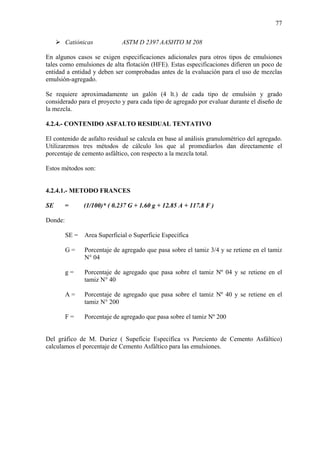77
Catiónicas ASTM D 2397 AASHTO M 208
En algunos casos se exigen especificaciones adicionales para otros tipos de emulsiones
tales como emulsiones de alta flotación (HFE). Estas especificaciones difieren un poco de
entidad a entidad y deben ser comprobadas antes de la evaluación para el uso de mezclas
emulsión-agregado.
Se requiere aproximadamente un galón (4 lt.) de cada tipo de emulsión y grado
considerado para el proyecto y para cada tipo de agregado por evaluar durante el diseño de
la mezcla.
4.2.4.- CONTENIDO ASFALTO RESIDUAL TENTATIVO
El contenido de asfalto residual se calcula en base al análisis granulométrico del agregado.
Utilizaremos tres métodos de cálculo los que al promediarlos dan directamente el
porcentaje de cemento asfáltico, con respecto a la mezcla total.
Estos métodos son:
4.2.4.1.- METODO FRANCES
SE = (1/100)* ( 0.237 G + 1.60 g + 12.85 A + 117.8 F )
Donde:
SE = Area Superficial o Superficie Específica
G = Porcentaje de agregado que pasa sobre el tamiz 3/4 y se retiene en el tamiz
N° 04
g = Porcentaje de agregado que pasa sobre el tamiz Nº 04 y se retiene en el
tamiz N° 40
A = Porcentaje de agregado que pasa sobre el tamiz Nº 40 y se retiene en el
tamiz N° 200
F = Porcentaje de agregado que pasa sobre el tamiz Nº 200
Del gráfico de M. Duriez ( Supeficie Específica vs Porciento de Cemento Asfáltico)
calculamos el porcentaje de Cemento Asfáltico para las emulsiones.
 