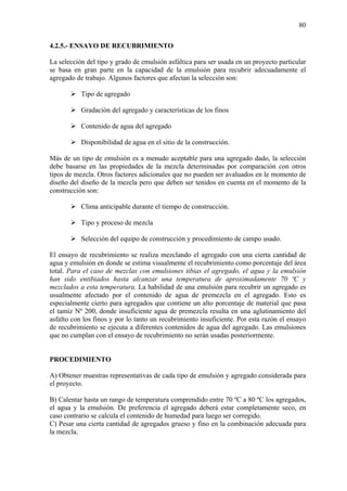 80
4.2.5.- ENSAYO DE RECUBRIMIENTO
La selección del tipo y grado de emulsión asfáltica para ser usada en un proyecto particular
se basa en gran parte en la capacidad de la emulsión para recubrir adecuadamente el
agregado de trabajo. Algunos factores que afectan la selección son:
Tipo de agregado
Gradación del agregado y características de los finos
Contenido de agua del agregado
Disponibilidad de agua en el sitio de la construcción.
Más de un tipo de emulsión es a menudo aceptable para una agregado dado, la selección
debe basarse en las propiedades de la mezcla determinadas por comparación con otros
tipos de mezcla. Otros factores adicionales que no pueden ser avaluados en le momento de
diseño del diseño de la mezcla pero que deben ser tenidos en cuenta en el momento de la
construcción son:
Clima anticipable durante el tiempo de construcción.
Tipo y proceso de mezcla
Selección del equipo de construcción y procedimiento de campo usado.
El ensayo de recubrimiento se realiza mezclando el agregado con una cierta cantidad de
agua y emulsión en donde se estima visualmente el recubrimiento como porcentaje del área
total. Para el caso de mezclas con emulsiones tibias el agregado, el agua y la emulsión
han sido entibiados hasta alcanzar una temperatura de aproximadamente 70 ºC y
mezclados a esta temperatura. La habilidad de una emulsión para recubrir un agregado es
usualmente afectado por el contenido de agua de premezcla en el agregado. Esto es
especialmente cierto para agregados que contiene un alto porcentaje de material que pasa
el tamiz Nº 200, donde insuficiente agua de premezcla resulta en una aglutinamiento del
asfalto con los finos y por lo tanto un recubrimiento insuficiente. Por esta razón el ensayo
de recubrimiento se ejecuta a diferentes contenidos de agua del agregado. Las emulsiones
que no cumplan con el ensayo de recubrimiento no serán usadas posteriormente.
PROCEDIMIENTO
A) Obtener muestras representativas de cada tipo de emulsión y agregado considerada para
el proyecto.
B) Calentar hasta un rango de temperatura comprendido entre 70 ºC a 80 ºC los agregados,
el agua y la emulsión. De preferencia el agregado deberá estar completamente seco, en
caso contrario se calcula el contenido de humedad para luego ser corregido.
C) Pesar una cierta cantidad de agregados grueso y fino en la combinación adecuada para
la mezcla.
 