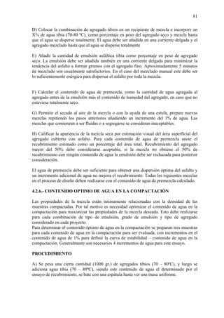 81
D) Colocar la combinación de agregado tibios en un recipiente de mezcla e incorpore un
X% de agua tibia (70-80 ºC), como porcentaje en peso del agregado seco y mezcle hasta
que el agua se disperse totalmente. El agua debe ser añadida en una corriente delgada y el
agregado mezclado hasta que el agua se disperse totalmente
E) Añadir la cantidad de emulsión asfáltica tibia como porcentaje en peso de agregado
seco. La emulsión debe ser añadida también en una corriente delgada para minimizar la
tendencia del asfalto a formar grumos con el agregado fino. Aproximadamente 5 minutos
de mezclado son usualmente satisfactorios. En el caso del mezclado manual este debe ser
lo suficientemente enérgico para dispersar el asfalto por toda la mezcla.
F) Calcular el contenido de agua de premezcla, como la cantidad de agua agregada al
agregado antes de la emulsión más el contenido de humedad del agregado, en caso que no
estuviese totalmente seco.
G) Permitir el secado al aire de la mezcla o con la ayuda de una estufa, prepare nuevas
mezclas repitiendo los pasos anteriores añadiendo un incremento del 1% de agua. Las
mezclas que comienzan a ser fluidas o a segregarse se consideran inaceptables.
H) Calificar la apariencia de la mezcla seca por estimación visual del área superficial del
agregado cubierto con asfalto. Para cada contenido de agua de premezcla anote el
recubrimiento estimado como un porcentaje del área total. Recubrimiento del agregado
mayor del 50% debe considerarse aceptable, si la mezcla no obtiene el 50% de
recubrimiento con ningún contenido de agua la emulsión debe ser rechazada para posterior
consideración.
El agua de premezcla debe ser suficiente para obtener una dispersión óptima del asfalto y
un incremento adicional de agua no mejora el recubrimiento. Todas las siguientes mezclas
en el proceso de diseño deben realizarse con el contenido de agua de premezcla calculado.
4.2.6.- CONTENIDO OPTIMO DE AGUA EN LA COMPACTACIÓN
Las propiedades de la mezcla están íntimamente relacionadas con la densidad de las
muestras compactadas. Por tal motivo es necesidad optimizar el contenido de agua en la
compactación para maximizar las propiedades de la mezcla deseada. Esto debe realizarse
para cada combinación de tipo de emulsión, grado de emulsión y tipo de agregado
considerado en cada proyecto.
Para determinar el contenido óptimo de agua en la compactación se preparan tres muestras
para cada contenido de agua en la compactación para ser evaluada, con incrementos en el
contenido de agua de 1% para definir la curva de estabilidad – contenido de agua en la
compactación. Generalmente son necesarios 4 incrementos de agua para este ensayo.
PROCEDIMIENTO
A) Se pesa una cierta cantidad (1000 gr.) de agregados tibios (70 – 80ºC), y luego se
adiciona agua tibia (70 – 80ºC), siendo este contenido de agua el determinado por el
ensayo de recubrimiento, se bate con una espátula hasta ver una masa uniforme.
 