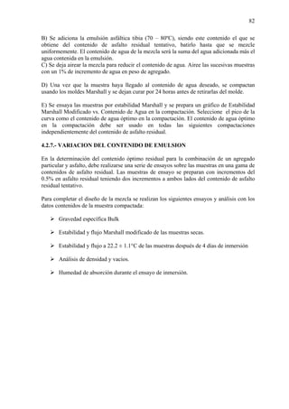 82
B) Se adiciona la emulsión asfáltica tibia (70 – 80ºC), siendo este contenido el que se
obtiene del contenido de asfalto residual tentativo, batirlo hasta que se mezcle
uniformemente. El contenido de agua de la mezcla será la suma del agua adicionada más el
agua contenida en la emulsión.
C) Se deja airear la mezcla para reducir el contenido de agua. Airee las sucesivas muestras
con un 1% de incremento de agua en peso de agregado.
D) Una vez que la muestra haya llegado al contenido de agua deseado, se compactan
usando los moldes Marshall y se dejan curar por 24 horas antes de retirarlas del molde.
E) Se ensaya las muestras por estabilidad Marshall y se prepara un gráfico de Estabilidad
Marshall Modificado vs. Contenido de Agua en la compactación. Seleccione el pico de la
curva como el contenido de agua óptimo en la compactación. El contenido de agua óptimo
en la compactación debe ser usado en todas las siguientes compactaciones
independientemente del contenido de asfalto residual.
4.2.7.- VARIACION DEL CONTENIDO DE EMULSION
En la determinación del contenido óptimo residual para la combinación de un agregado
particular y asfalto, debe realizarse una serie de ensayos sobre las muestras en una gama de
contenidos de asfalto residual. Las muestras de ensayo se preparan con incrementos del
0.5% en asfalto residual teniendo dos incrementos a ambos lados del contenido de asfalto
residual tentativo.
Para completar el diseño de la mezcla se realizan los siguientes ensayos y análisis con los
datos contenidos de la muestra compactada:
Gravedad específica Bulk
Estabilidad y flujo Marshall modificado de las muestras secas.
Estabilidad y flujo a 22.2 ± 1.1°C de las muestras después de 4 días de inmersión
Análisis de densidad y vacíos.
Humedad de absorción durante el ensayo de inmersión.
 