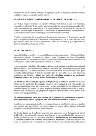 65
de absorción de las fuentes comunes de agregados, pero es necesario efectuar ensayos
cuidadosos cuando son usadas fuentes nuevas.
4.1.3.- PROPIEDADES CONSIDERADAS EN EL DISEÑO DE MEZCLAS
Las buenas mezclas asfálticas en caliente trabajan bien debido a que son diseñadas,
producidas y colocadas de tal manera que se logra obtener las propiedades deseadas. Hay
varias propiedades que contribuyen a la buena calidad de pavimentos de mezclas en
caliente. Estas incluyen la estabilidad, la durabilidad, la impermeabilidad, la trabajabilidad,
la flexibilidad, la resistencia a la fatiga y la resistencia al deslizamiento.
El objetivo primordial del procedimiento de diseño de mezclar es el de garantizar que la
mezcla de pavimentación posea cada una de estas propiedades. Por lo tanto, hay que saber
que significa cada una de estas propiedades, cómo es evaluada, y que representa en
términos de rendimiento del pavimento.
4.1.3.1.- ESTABILIDAD
La estabilidad de un asfalto es su capacidad de resistir desplazamientos y deformación bajo
las cargas del tránsito. Un pavimento estable es capaz de mantener su forma y lisura bajo
cargas repetidas, un pavimento inestable desarrolla ahuellamientos (canales), ondulaciones
(corrugación) y otras señas que indican cambios en la mezcla.
Los requisitos de estabilidad solo pueden establecerse después de un análisis completo del
tránsito, debido a que las especificaciones de estabilidad para un pavimento dependen del
tránsito esperado. Las especificaciones de estabilidad deben ser lo suficiente altas para
acomodar adecuadamente el tránsito esperado, pero no mas altas de lo que exijan las
condiciones de tránsito. Valores muy altos de estabilidad producen un pavimento
demasiado rígido y, por lo tanto, menos durable que lo deseado.
La estabilidad de una mezcla depende de la fricción y la cohesión interna. La fricción
interna en las partículas de agregado (fricción entre partículas) esta relacionada con
características del agregado tales como forma y textura superficial. la cohesión resulta de la
capacidad ligante del asfalto. Un grado propio de fricción y cohesión interna, en la mezcla,
previene que las partículas de agregado se desplacen unas respecto a otras debido a las
fuerzas ejercidas por el tráfico.
En términos generales, entre más angular sea la forma de las partículas de agregado y
mas áspera sea su textura superficial, más alta será la estabilidad de la mezcla.
Cuando no hay agregados disponibles con características de alta fricción interna, se pueden
usar mezclar mas económicas, en lugares donde se espere tráfico liviano, utilizando
agregados con valores menores de fricción interna.
La fuerza ligante de la cohesión aumenta con aumentos en la frecuencia de carga
(tráfico). La cohesión también aumenta a medida que la viscosidad del asfalto aumenta, o a
medida que la temperatura del pavimento disminuye. Adicionalmente, y hasta cierto nivel,
la cohesión aumenta con aumentos en el contenido de asfalto. Cuando se sobrepasa este
nivel, los aumentos en el contenido de asfalto producen una película demasiado gruesa
 
