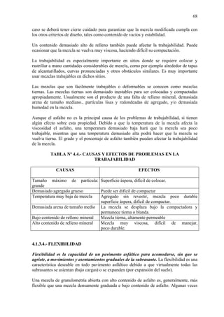 68
caso se deberá tener cierto cuidado para garantizar que la mezcla modificada cumpla con
los otros criterios de diseño, tales como contenido de vacíos y estabilidad.
Un contenido demasiado alto de relleno también puede afectar la trabajabilidad. Puede
ocasionar que la mezcla se vuelva muy viscosa, haciendo difícil su compactación.
La trabajabilidad es especialmente importante en sitios donde se requiere colocar y
rastrillar a mano cantidades considerables de mezcla, como por ejemplo alrededor de tapas
de alcantarillados, curvas pronunciadas y otros obstáculos similares. Es muy importante
usar mezclas trabajables en dichos sitios.
Las mezclas que son fácilmente trabajables o deformables se conocen como mezclas
tiernas. Las mezclas tiernas son demasiado inestables para ser colocadas y compactadas
apropiadamente. Usualmente son el producto de una falta de relleno mineral, demasiada
arena de tamaño mediano., partículas lisas y redondeadas de agregado, y/o demasiada
humedad en la mezcla.
Aunque el asfalto no es la principal causa de los problemas de trabajabilidad, si tienen
algún efecto sobre esta propiedad. Debido a que la temperatura de la mezcla afecta la
viscosidad el asfalto, una temperatura demasiado baja hará que la mezcla sea poco
trabajable, mientras que una temperatura demasiado alta podrá hacer que la mezcla se
vuelva tierna. El grado y el porcentaje de asfalto también pueden afectar la trabajabilidad
de la mezcla.
TABLA Nº 4.4.- CAUSAS Y EFECTOS DE PROBLEMAS EN LA
TRABAJABILIDAD
CAUSAS EFECTOS
Tamaño máximo de partícula:
grande
Superficie áspera, difícil de colocar.
Demasiado agregado grueso Puede ser difícil de compactar
Temperatura muy baja de mezcla Agregado sin revestir, mezcla poco durable
superficie áspera, difícil de compactar.
Demasiada arena de tamaño medio La mezcla se desplaza bajo la compactadora y
permanece tierna o blanda.
Bajo contenido de relleno mineral Mezcla tierna, altamente permeable
Alto contenido de relleno mineral Mezcla muy viscosa, difícil de manejar,
poco durable.
4.1.3.4.- FLEXIBILIDAD
Flexibilidad es la capacidad de un pavimento asfáltico para acomodarse, sin que se
agriete, a movimientos y asentamientos graduales de la subrasante. La flexibilidad es una
característica deseable en todo pavimento asfáltico debido a que virtualmente todas las
subrasantes se asientan (bajo cargas) o se expanden (por expansión del suelo).
Una mezcla de granulometría abierta con alto contenido de asfalto es, generalmente, más
flexible que una mezcla densamente graduada e bajo contenido de asfalto. Algunas veces
 