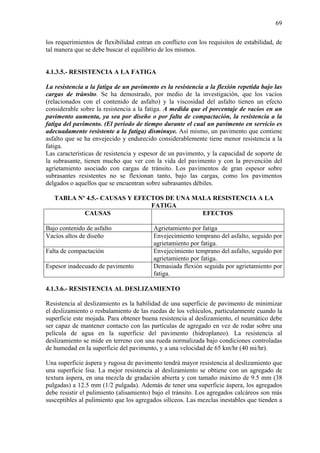 69
los requerimientos de flexibilidad entran en conflicto con los requisitos de estabilidad, de
tal manera que se debe buscar el equilibrio de los mismos.
4.1.3.5.- RESISTENCIA A LA FATIGA
La resistencia a la fatiga de un pavimento es la resistencia a la flexión repetida bajo las
cargas de tránsito. Se ha demostrado, por medio de la investigación, que los vacíos
(relacionados con el contenido de asfalto) y la viscosidad del asfalto tienen un efecto
considerable sobre la resistencia a la fatiga. A medida que el porcentaje de vacíos en un
pavimento aumenta, ya sea por diseño o por falta de compactación, la resistencia a la
fatiga del pavimento. (El periodo de tiempo durante el cual un pavimento en servicio es
adecuadamente resistente a la fatiga) disminuye. Así mismo, un pavimento que contiene
asfalto que se ha envejecido y endurecido considerablemente tiene menor resistencia a la
fatiga.
Las características de resistencia y espesor de un pavimento, y la capacidad de soporte de
la subrasante, tienen mucho que ver con la vida del pavimento y con la prevención del
agrietamiento asociado con cargas de tránsito. Los pavimentos de gran espesor sobre
subrasantes resistentes no se flexionan tanto, bajo las cargas, como los pavimentos
delgados o aquellos que se encuentran sobre subrasantes débiles.
TABLA Nº 4.5.- CAUSAS Y EFECTOS DE UNA MALA RESISTENCIA A LA
FATIGA
CAUSAS EFECTOS
Bajo contenido de asfalto Agrietamiento por fatiga
Vacíos altos de diseño Envejecimiento temprano del asfalto, seguido por
agrietamiento por fatiga.
Falta de compactación Envejecimiento temprano del asfalto, seguido por
agrietamiento por fatiga.
Espesor inadecuado de pavimento Demasiada flexión seguida por agrietamiento por
fatiga.
4.1.3.6.- RESISTENCIA AL DESLIZAMIENTO
Resistencia al deslizamiento es la habilidad de una superficie de pavimento de minimizar
el deslizamiento o resbalamiento de las ruedas de los vehículos, particularmente cuando la
superficie este mojada. Para obtener buena resistencia al deslizamiento, el neumático debe
ser capaz de mantener contacto con las partículas de agregado en vez de rodar sobre una
película de agua en la superficie del pavimento (hidroplaneo). La resistencia al
deslizamiento se mide en terreno con una rueda normalizada bajo condiciones controladas
de humedad en la superficie del pavimento, y a una velocidad de 65 km/hr (40 mi/hr).
Una superficie áspera y rugosa de pavimento tendrá mayor resistencia al deslizamiento que
una superficie lisa. La mejor resistencia al deslizamiento se obtiene con un agregado de
textura áspera, en una mezcla de gradación abierta y con tamaño máximo de 9.5 mm (38
pulgadas) a 12.5 mm (1/2 pulgada). Además de tener una superficie áspera, los agregados
debe resistir el pulimiento (alisamiento) bajo el tránsito. Los agregados calcáreos son más
susceptibles al pulimiento que los agregados silíceos. Las mezclas inestables que tienden a
 