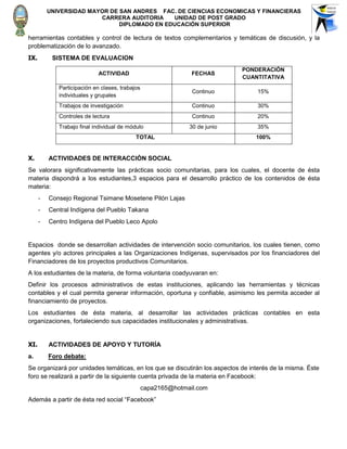UNIVERSIDAD MAYOR DE SAN ANDRES FAC. DE CIENCIAS ECONOMICAS Y FINANCIERAS
                         CARRERA AUDITORIA    UNIDAD DE POST GRADO
                               DIPLOMADO EN EDUCACIÓN SUPERIOR

herramientas contables y control de lectura de textos complementarios y temáticas de discusión, y la
problematización de lo avanzado.
IX.        SISTEMA DE EVALUACION
                                                                             PONDERACIÓN
                             ACTIVIDAD                          FECHAS
                                                                             CUANTITATIVA
             Participación en clases, trabajos
                                                                Continuo          15%
             individuales y grupales
             Trabajos de investigación                          Continuo          30%
             Controles de lectura                               Continuo          20%
             Trabajo final individual de módulo                30 de junio        35%
                                            TOTAL                                100%


X.        ACTIVIDADES DE INTERACCIÒN SOCIAL
Se valorara significativamente las prácticas socio comunitarias, para los cuales, el docente de ésta
materia dispondrá a los estudiantes,3 espacios para el desarrollo práctico de los contenidos de ésta
materia:
      -   Consejo Regional Tsimane Mosetene Pilón Lajas
      -   Central Indígena del Pueblo Takana
      -   Centro Indígena del Pueblo Leco Apolo


Espacios donde se desarrollan actividades de intervención socio comunitarios, los cuales tienen, como
agentes y/o actores principales a las Organizaciones Indígenas, supervisados por los financiadores del
Financiadores de los proyectos productivos Comunitarios.
A los estudiantes de la materia, de forma voluntaria coadyuvaran en:
Definir los procesos administrativos de estas instituciones, aplicando las herramientas y técnicas
contables y el cual permita generar información, oportuna y confiable, asimismo les permita acceder al
financiamiento de proyectos.
Los estudiantes de ésta materia, al desarrollar las actividades prácticas contables en esta
organizaciones, fortaleciendo sus capacidades institucionales y administrativas.


XI.       ACTIVIDADES DE APOYO Y TUTORÍA
a.        Foro debate:
Se organizará por unidades temáticas, en los que se discutirán los aspectos de interés de la misma. Éste
foro se realizará a partir de la siguiente cuenta privada de la materia en Facebook:
                                                 capa2165@hotmail.com
Además a partir de ésta red social “Facebook”
 