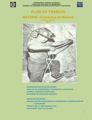 1
PLAN DE TRABAJO
MATERIA: Elementos de Mineria
La Paz – Bolivia
2012
UNIVERSIDAD MAYOR DE SAN ANDRES
FACULTAD DE HUMANIDADES Y CIENCIAS DE LA EDUCACION
CARRERA: CIENCIAS DE EDUCACIÓN
DIPLOMADO EN EDUCACIÓN SUPERIOR
UNIDAD DE POSTGRADO
MODULO: NUEVAS TECNOLOGÍAS DE INFORMACIÓN Y COMUNICACIÓN EN
LA EDUCACIÓN
DOCENTE: Mg. Sc. Willy Portugal Duran
POSTULANTE: René Coca Menacho
 