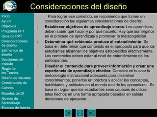 Consideraciones del dise ño   Para lograr ese cometido, se recomienda que tomen en consideraci ón las siguientes consideraciones de diseño: Establecer objetivos de aprendizaje claros : Los aprendices deben saber qué hacer y por qué hacerlo. Hay que sumergirlos en el proceso de aprendizaje y promover la metacognición.  Determinar qué evidencia produce el entendimiento : Se basa en determinar qué contenido es el apropiado para que los estudiantes alcancen los objetivos establecidos efectivamente. Los contenidos deben estar al nivel de entendimiento de los participantes.  Diseñar el contenido para proveer información y crear una experiencia de aprendizaje efectiva : Consiste en buscar la metodología instruccional adecuada para diseminar conocimientos, ponerlos en práctica y aplicar los conceptos, habilidades y actitudes en el mundo real de los aprendices.  Se basa en lograr que los estudiantes sean capaces de utilizar tales hechos en una forma apropiada basadas en sabias decisiones de ejecución.  Inicio Ayuda Objetivos Programa  PPT Usos  de PPT Consideraciones  de  diseño Elementos  de  diseño Secciones  del  módulo Regla  de  los Tercios Diseño  de  visuales Combinación  de  Colores Modelos  de DI   Niveles   de  Aprendizaje Enlaces de  Interés 