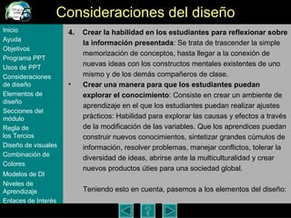 Consideraciones del dise ño 4.  Crear la habilidad en los estudiantes para reflexionar sobre la información presentada : Se trata de trascender la simple memorización de conceptos, hasta llegar a la conexión de nuevas ideas con los constructos mentales existentes de uno mismo y de los demás compañeros de clase.  Crear una manera para que los estudiantes puedan explorar el conocimiento : Consiste en crear un ambiente de aprendizaje en el que los estudiantes puedan realizar ajustes prácticos: Habilidad para explorar las causas y efectos a través de la modificación de las variables. Que los aprendices puedan construir nuevos conocimientos, sintetizar grandes cúmulos de información, resolver problemas, manejar conflictos, tolerar la diversidad de ideas, abrirse ante la multiculturalidad y crear nuevos productos úties para una sociedad global. Teniendo esto en cuenta, pasemos a los elementos del dise ño:   Inicio Ayuda Objetivos Programa  PPT Usos  de PPT Consideraciones  de  diseño Elementos  de  diseño Secciones  del  módulo Regla  de  los Tercios Diseño  de  visuales Combinación  de  Colores Modelos  de DI   Niveles   de  Aprendizaje Enlaces de  Interés 