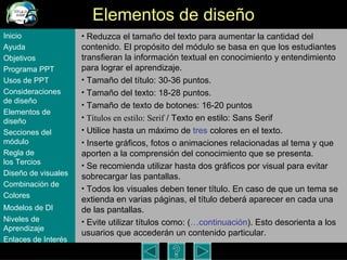 Elementos de dise ño Reduzca el tama ño del texto para aumentar la cantidad del contenido . El propósito del m ódulo  se basa en que los estudiantes transfieran la informaci ón textual en conocimiento y entendimiento para lograr el aprendizaje. Tamaño del título: 30-36 puntos. Tamaño del texto: 18-28 puntos. Tama ño de texto de botones: 16-20 puntos Títulos en estilo: Serif  / Texto en estilo: Sans Serif Utilice hasta un m áximo de   tres  colores en el texto. Inserte gráficos, fotos o animaciones relacionadas al tema y que aporten a la comprensión del conocimiento que se presenta.  Se recomienda utilizar hasta dos gráficos por visual para evitar sobrecargar las pantallas. Todos los visuales deben tener título. En caso de que un tema se extienda en varias páginas, el título deberá aparecer en cada una de las pantallas. Evite utilizar títulos como: ( …continuación ). Esto desorienta a los usuarios que acceder án un contenido particular .  Inicio Ayuda Objetivos Programa  PPT Usos  de PPT Consideraciones  de  diseño Elementos  de  diseño Secciones  del  módulo Regla  de  los Tercios Diseño  de  visuales Combinación  de  Colores Modelos  de DI   Niveles   de  Aprendizaje Enlaces de  Interés 