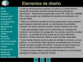 Elementos de dise ño Evite las abreviaciones confusas. Si utiliza un vocablo técnico abreviado los lectores tendrán problemas para procesar la información.  Abreviaciones generales como: PR, USA, Km, KB/MB/GB y otras, pueden ser utilizadas de acuerdo a la audiencia a la que se dirijirá.  Utilice un trasfondo sencillo en el que pueda tener mayor espacio para redactar contenido textual. La combinaci ón de  pantallas vistosas con textos coloridos pueden causar irritaci ón a la vista.  Todas las pantallas deben tener uniformidad en el diseño del trasfondo, los botones de navegación, los colores, tamaños y estilos del texto.  La pantalla de inicio puede ser la única diferente y llamativa. Puede incorporar efectos audio-visuales especiales. Evite insertar efectos audiovisuales de entrada en el texto y en los gráficos. La información debe aparecer inmediatamente el usuario solicite acceder la página de interés. Evite que el lector tenga que oprimir el ratón constantemente para acceder la información.   Si desea insertar efectos audiovisuales llamativos, se recomienda agregarlos al  inicio  y al  final  del m ódulo . Inicio Ayuda Objetivos Programa  PPT Usos  de PPT Consideraciones  de  diseño Elementos  de  diseño Secciones  del  módulo Regla  de  los Tercios Diseño  de  visuales Combinación  de  Colores Modelos  de DI   Niveles   de  Aprendizaje Enlaces de  Interés 