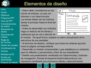 Elementos de dise ño Debe haber consistencia en las  barras de enlaces, ya sea con  botones o con hipervínculos.  Los temas deben ser los mismos  desde el principio hasta el final del  módulo.  Antes de desarrollar sus módulos  haga un esbozo de los temas o  subtemas que se van a discutir en  el módulo.  De igual forma, prepare un plano (storyboard) de la estructura de sus pantallas.  Al terminar de diseñar, verifique que todos los enlaces apuntan hacia la página correspondiente.  Desarrolle un m ódulo  comprensible y que establezca un ambiente para la reflexión y pensamiento crítico de sus estudiantes. Diseñe una presentación ramificada con hiperv ínculos y botones de navegación . Rompa el esquema lineal tradicional por uno interactivo ramificado que promueva inter és y descubrimiento . Inicio Ayuda Objetivos Programa  PPT Usos  de PPT Consideraciones  de  diseño Elementos  de  diseño Secciones  del  módulo Regla  de  los Tercios Diseño  de  visuales Combinación  de  Colores Modelos  de DI   Niveles   de  Aprendizaje Enlaces de  Interés 