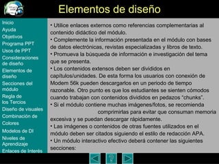 Elementos de dise ño Utilice enlaces externos como referencias complementarias al contenido did á ctico del m ódulo .  Complemente la información presentada en el m ódulo  con bases de datos electr ó nicas, revistas especializadas y libros de texto.  Promueva la búsqueda de información e investigación del tema que se presenta.  Los contenidos extensos deben ser divididos en capítulos/unidades. De esta forma los usuarios con conexión de Modem 56k pueden descargarlos en un periodo de tiempo razonable. Otro punto es que los estudiantes se sienten cómodos cuando trabajan con contenidos divididos en pedazos “chunks”.  Si el m ódulo contiene muchas imágenes/fotos, se recomienda  comprimirlas para evitar que consuman memoria excesiva y se puedan descargar rápidamente. Las imágenes o contenidos de otras fuentes utilizados en el módulo deben ser citados siguiendo el estilo de redacción APA.  Un m ódulo  interactivo efectivo deberá contener las siguientes secciones: Inicio Ayuda Objetivos Programa  PPT Usos  de PPT Consideraciones  de  diseño Elementos  de  diseño Secciones  del  módulo Regla  de  los Tercios Diseño  de  visuales Combinación  de  Colores Modelos  de DI   Niveles   de  Aprendizaje Enlaces de  Interés 