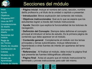 Secciones del m ódulo Página inicial : Incluye el nombre del curso, sección, nombre del/la profesor/a y el título de la unidad o capítulo a presentar.  Introducción : Breve explicación del contenido del m ódulo . Objetivos instruccionales : Qué es lo que se espera que los estudiantes logren a través del m ódulo instruccional . Ayuda : Secci ón que explica la funcionalidad de los botones de navegación . Definición del Concepto : Siempre debe definirse el concepto principal al introducir el tema de estudio. Es la primera p ágina de contenido que debe aparecer en el módulo. Contenido general :  Complemente el m ódulo  con los temas principales y temas subordinados. Incluya referencias o hiperenlaces a otras fuentes de interés sin apartarse del tema principal. Referencias :  Al finalizar el m ódulo, debe i ncluir la página final que presenta las fuentes bibliogr áficas utilizadas.  Página final :  Avisa al usuario que el m ódulo instruccional ha terminado y provee instrucciones para salir del mismo.  Inicio Ayuda Objetivos Programa  PPT Usos  de PPT Consideraciones  de  diseño Elementos  de  diseño Secciones  del  módulo Regla  de  los Tercios Diseño  de  visuales Combinación  de  Colores Modelos  de DI   Niveles   de  Aprendizaje Enlaces de  Interés 
