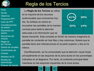 Regla de los Tercios La  Regla de los Tercios  se utiliza  en la mayor ía de los recursos  audiovisuales que conocemos hoy  día. Su énfasis se centra en  encuadrar las pantallas de la manera  correcta para darle la atención  adecuada a la información que se  desea transmitir. Esta consiste en dividir de manera imaginaria la pantalla de contenido en tres filas y tres columnas. Notará que la pantalla tiene dos intersecciones en la parte superior y dos en la inferior.  Científicamente, se ha comprobado que la atención visual recae principalmente en las esquinas de la zona áurea en los porcentajes  indicados en el diagrama. Por tanto, el contenido principal debe insertarse en las esquinas izquierdas de la zona áurea.  Inicio Ayuda Objetivos Programa  PPT Usos  de PPT Consideraciones  de  diseño Elementos  de  diseño Secciones  del  módulo Regla  de  los Tercios Diseño  de  visuales Combinación  de  Colores Modelos  de DI   Niveles   de  Aprendizaje Enlaces de  Interés 41% 25% 20% 14% 
