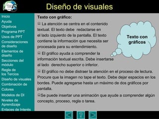 Dise ño de visuales Texto con gráfico:   La atención se centra en el contenido  textual. El texto debe  redactarse en  el lado izquierdo de la pantalla. El texto  contiene la informaci ón que necesita ser  procesada para su entendimiento.   El gráfico ayuda a comprender la  información textual escrita. Debe insertarse  al lado  derecho superior o inferior. El gráfico no debe distraer la atención en el proceso de lectura. Procure que la imagen no tape el texto. Debe dejar espacios en los bordes. Puede agregarse hasta un m áximo de dos gráficos por pantalla.  Se puede insertar una animaci ón  que ayude a comprender algún concepto, proceso, regla o tarea.  Inicio Ayuda Objetivos Programa  PPT Usos  de PPT Consideraciones  de  diseño Elementos  de  diseño Secciones  del  módulo Regla  de  los Tercios Diseño  de  visuales Combinación  de  Colores Modelos  de DI   Niveles   de  Aprendizaje Enlaces de  Interés Texto con gr áficos 