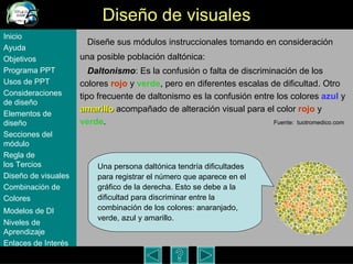 Dise ño de visuales Diseñe sus m ódulos instruccionales  tomando en consideración una posible población daltónica:  Daltonismo :   Es la confusión o falta de discriminación de los colores  rojo  y  verde , pero en diferentes escalas de dificultad. Otro tipo frecuente de daltonismo es la confusión entre los colores  azul  y  amarillo  acompañado de alteración visual para el color  rojo  y  verde .   Fuente:  tuotromedico.com Inicio Ayuda Objetivos Programa  PPT Usos  de PPT Consideraciones  de  diseño Elementos  de  diseño Secciones  del  módulo Regla  de  los Tercios Diseño  de  visuales Combinación  de  Colores Modelos  de DI   Niveles   de  Aprendizaje Enlaces de  Interés Una persona dalt ónica tendría dificultades para registrar el número que aparece en el gráfico de la derecha. Esto se debe a la dificultad para discriminar entre la combinación de los colores: anaranjado, verde, azul y amarillo. 