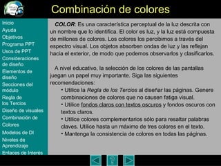 Combinaci ón de colores COLOR : Es una caracter ística perceptual de la luz descrita con un nombre que lo identifica. El color es luz, y la luz está compuesta de millones de colores. Los colores los percibimos a través del espectro visual. Los objetos absorben ondas de luz y las reflejan hacia el exterior, de modo que podemos observarlos y clasificarlos.  A nivel educativo, la selecci ón de los colores de las pantallas juegan un papel muy importante. Siga las siguientes recomendaciones: Utilice la  Regla de los Tercios  al diseñar las páginas. Genere combinaciones de colores que no causen fatiga visual. Utilice  fondos claros con textos oscuros  y fondos oscuros con textos claros.  Utilice colores complementarios sólo para resaltar palabras claves. Utilice hasta un máximo de tres colores en el texto.  Mantenga la consistencia de colores en todas las páginas.  Inicio Ayuda Objetivos Programa  PPT Usos  de PPT Consideraciones  de  diseño Elementos  de  diseño Secciones  del  módulo Regla  de  los Tercios Diseño  de  visuales Combinación  de  Colores Modelos  de DI   Niveles   de  Aprendizaje Enlaces de  Interés 