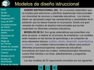 Modelos de dise ño istruccional DISE ÑO INSTRUCCIONAL (DI) :  Es un proceso sistemático que se emplea para estructurar y planificar experiencias instruccionales con diversidad de recursos y materiales educativos.  Los mismos deben ser apropiados según las características y necesidades de la población que se desea impactar en el proyecto. Existe una gran variedad de modelos de diseños instruccionales que se han implantado en diferentes contextos educativos. MODELOS DE D.I : Son guías sistemáticas que prescriben una serie de pasos  a realizar en el proceso de enseñanza. Los modelos están basados en las teorías de aprendizaje y se componen de cinco elementos básicos:  análisis ,  diseño ,  desarrollo ,  implantación  y  evaluación .  Los modelos instruccionales se utilizan para producir diferentes proyectos/programas: experiencias educativas innovadoras (en todos los niveles), módulos/tutoriales interactivos, cursos Web híbridos o en línea, adiestramientos y programas curriculares.  Los dos modelos de DI mayormente conocidos son los siguientes:  Inicio Ayuda Objetivos Programa  PPT Usos  de PPT Consideraciones  de  diseño Elementos  de  diseño Secciones  del  módulo Regla  de  los Tercios Diseño  de  visuales Combinación  de  Colores Modelos  de DI   Niveles   de  Aprendizaje Enlaces de  Interés 