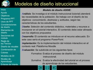 Modelos de dise ño istruccional Modelo de dise ño ADDIE: A nálisis : Se investiga si el módulo instruccional (tutorial) atenderá las necesidades de la población. Se trabaja con el dise ño de  los objetivos:  conocimiento ,  destrezas  y  actitudes , seg ún las características de los estudiantes.  D iseño : Seleci ón d el contenido didáctico, materiales y recursos a incorporar en el tutorial interactivo. El contenido debe estar alineado con los objetivos propuestos  D esarrollo : El contenido se introduce en el recurso adecuado. En este caso sería el programa  PowerPoint .  I mplantación : Es la implementación del módulo interactivo en el contexto real: Plataforma Moodle E valuación : Se subdivide en los siguientes tipos: Formativa : Evalúa el proceso de dise ño del módulo    instruccional.   Sumativa :  Evalúa la efectividad del tutorial en el proceso    de aprendizaje de los estudiantes. Inicio Ayuda Objetivos Programa  PPT Usos  de PPT Consideraciones  de  diseño Elementos  de  diseño Secciones  del  módulo Regla  de  los Tercios Diseño  de  visuales Combinación  de  Colores Modelos  de DI   Niveles   de  Aprendizaje Enlaces de  Interés 