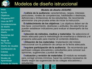 Modelos de dise ño istruccional Modelo de dise ño ASSURE: A nálisis de la audiencia : caracter ísticas, razgos, intereses particulares, niveles de competencias, habilidades o destrezas, deficiencias y limitaciones de los estudiantes. Se recomienda administrar una pre-prueba antes de iniciar la instrucción.  E s tablecimiento de los objetivos : Los objetivos deben ser de tres tipos:  conocimiento ,  destrezas  y  actitudes . De esta forma se pueden establecer indicadores para evaluar el desempe ño de los alumnos. S elección de métodos, medios y materiales : Se selecciona el medio adecuado para la metodolog ía de enseñanza a distancia y el programa adecuado para insertar el contenido didáctico.  U tilización de los materiales : Implantaci ón del módulo instruccional con la población de campo en la fecha adecuada. R equiere participación de la audiencia :  Se recomienda que participen colegas educadores y estudiantes para conocer sus opiniones, sugerencias y puntos de vista.  E valuación y revisión de materiales : El m ódulo es revisado para corregir errores mínimos, hacer los cambios necesarios de diseño según las sugerencias de los colegas educadores y estudiantes.  Inicio Ayuda Objetivos Programa  PPT Usos  de PPT Consideraciones  de  diseño Elementos  de  diseño Secciones  del  módulo Regla  de  los Tercios Diseño  de  visuales Combinación  de  Colores Modelos  de DI   Niveles   de  Aprendizaje Enlaces de  Interés 