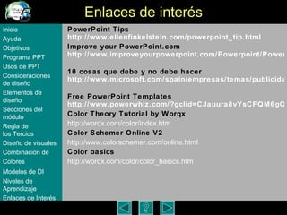 Enlaces de inter és PowerPoint Tips http://www. ellenfinkelstein . com/powerpoint_tip .html Improve your PowerPoint.com http://www.improveyourpowerpoint.com/Powerpoint/Powerpoint_presentations.cfm?offer=true   10 cosas que debe y no debe hacer http://www.microsoft.com/spain/empresas/temas/publicidad/presentaciones.mspx   Free PowerPoint Templates http://www.powerwhiz.com/?gclid=CJauura8vYsCFQM6gQodinmomwA Color Theory Tutorial by Worqx http://worqx.com/color/index.htm   Color Schemer Online V2 http://www.colorschemer.com/online.html Color basics http://worqx.com/color/color_basics.htm Inicio Ayuda Objetivos Programa  PPT Usos  de PPT Consideraciones  de  diseño Elementos  de  diseño Secciones  del  módulo Regla  de  los Tercios Diseño  de  visuales Combinación  de  Colores Modelos  de DI   Niveles   de  Aprendizaje Enlaces de  Interés 