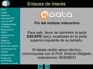 Enlaces de inter és Fin del m ódulo interactivo Para salir, favor de oprimimir la tecla  ESCAPE  (esc), localizada en la parte superior-izquierda de su teclado.  Si desea recibir apoyo t écnico, comuníquese con el Prof. Antonio Delgado, extensiones: 6030/6031 Inicio Ayuda Objetivos Programa  PPT Usos  de PPT Consideraciones  de  diseño Elementos  de  diseño Secciones  del  módulo Regla  de  los Tercios Diseño  de  visuales Combinación  de  Colores Modelos  de DI   Niveles   de  Aprendizaje Enlaces de  Interés 