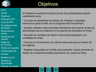 Objetivos Al finalizar la experiencia instruccional, los participantes estar án capacitados para: Conocer los elementos de dise ño de módulos o tutoriales interactivos para la Web con el programa MS PowerPoint.  Diseñar módulos instruccionales interactivos de acuerdo al tipo de aprendizaje que se realizará en la experiencia educativa en línea.  Estudiar los modelos de diseño instruccional aplicados a la modalidad en línea. Conocer la combinación de colores adecuada para el diseño de las páginas. Realizar búsquedas en la Web para aprender nuevas técnicas de diseño de módulos/tutoriales interactivos de cursos en línea.   Inicio Ayuda Objetivos Programa  PPT Usos  de PPT Consideraciones  de  diseño Elementos  de  diseño Secciones  del  módulo Regla  de  los Tercios Diseño  de  visuales Combinación  de  Colores Modelos  de DI   Niveles   de  Aprendizaje Enlaces de  Interés 