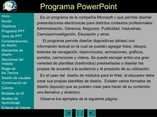 Programa PowerPoint Es un programa de la compa ñía Microsoft  ®  que permite diseñar presentaciones electrónicas para distintos contextos profesionales: Administración, Gerencia, Negocios, Publicidad, Insdustrias, Ciencias/investigación, Educación y otros.  El programa permite dise ñar  diapositivas (slides) con información textual en la cual se pueden agregar fotos, dibujos, botones de navegaci ón, hipervínculos,  animaciones, gráficos, sonidos, narraciones y v í deos. Se puede escoger entre una gran variedad de plantillas (trasfondos )  prediseñadas o dise ñar  las propias de acuerdo a la audiencia y el prop ósito de su utilización.   En el caso del  dise ño de módulos para la Web, el educador debe crear sus propias plantillas de diseño.  Existen varios formatos de diseño (layouts) que se pueden crear para hacer de su contenido uno llamativo y dinámico.  Observe los ejemplos de la siguiente página:  Inicio Ayuda Objetivos Programa  PPT Usos  de PPT Consideraciones  de  diseño Elementos  de  diseño Secciones  del  módulo Regla  de  los Tercios Diseño  de  visuales Combinación  de  Colores Modelos  de DI   Niveles   de  Aprendizaje Enlaces de  Interés 