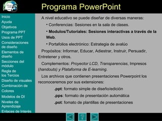Programa PowerPoint A nivel educativo se puede dise ñar de diversas maneras: Conferencias: Sesiones en la sala de clases.  Modulos/Tutoriales: Sesiones interactivas a trav é s de la Web . Portafolios electr ónico: Estrategia de avalúo Propósitos: Informar, Educar, Adiestrar, Instruir, Persuadir, Entretener y otros. Complementos:  Proyector LCD ,  Transparencias , Impresos ( handouts) y Plataforma de E-learning. Los archivos que contienen presentaciones Powerpoint los reconoceremos por sus extensiones: .ppt : formato simple de dise ño/edición .pps : formato de presentaci ón automática .pot : fomato de plantillas de presentaciones Inicio Ayuda Objetivos Programa  PPT Usos  de PPT Consideraciones  de  diseño Elementos  de  diseño Secciones  del  módulo Regla  de  los Tercios Diseño  de  visuales Combinación  de  Colores Modelos  de DI   Niveles   de  Aprendizaje Enlaces de  Interés 