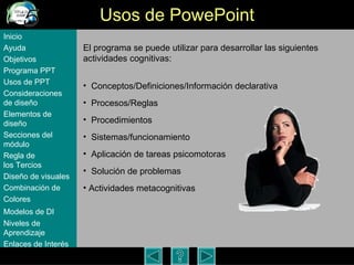Usos de PowePoint El programa se puede utilizar para desarrollar las siguientes actividades cognitivas: Conceptos/Definiciones/Informaci ón declarativa Procesos/Reglas Procedimientos Sistemas/funcionamiento Aplicaci ón  de tareas psicomotoras Soluci ón de problemas Actividades metacognitivas Inicio Ayuda Objetivos Programa  PPT Usos  de PPT Consideraciones  de  diseño Elementos  de  diseño Secciones  del  módulo Regla  de  los Tercios Diseño  de  visuales Combinación  de  Colores Modelos  de DI   Niveles   de  Aprendizaje Enlaces de  Interés 