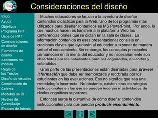 Consideraciones del dise ño Muchos educadores se lanzan a la aventura de dise ñar contenidos didácticos para la Web. Uno de los programas más utilizados para diseñar contenidos es MS PowerPoint.  Por ende, lo que muchos hacen es transferir a la plataforma Web las conferencias orales que se dictan en la sala de clases.  La información contenida en esas presentaciones consiste en oraciones claves que ayudarán al educador a exponer de manera verbal el conocimiento. Sin embargo, los conceptos principales permanecen en la mente del educador y no necesariamente son absorbidos por los estudiantes para ser cognizados, aplicados y entendidos.  Gran parte de las presentaciones  están diseñadas para  proveer información  que debe ser memorizada y recobrada por los estudiantes en las evaluaciones. Eso no significa que sea una metodología incorrecta.  No obstante, existen otras estrategias instruccionales en las que se pueden incorporar actividades de niveles cognitivos superiores.  Entonces surge la disyuntiva de c ómo diseñar contenidos instruccionales para que puedan  producir entendimiento .  Inicio Ayuda Objetivos Programa  PPT Usos  de PPT Consideraciones  de  diseño Elementos  de  diseño Secciones  del  módulo Regla  de  los Tercios Diseño  de  visuales Combinación  de  Colores Modelos  de DI   Niveles   de  Aprendizaje Enlaces de  Interés 