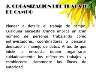 Planear a detalle el trabajo de campo.
Cualquier encuesta grande implica un gran
número de personas trabajando como
entrevistadores, coordinadores o personal
dedicado al manejo de datos. Antes de que
inicie la encuesta deben organizarse
cuidadosamente los diferentes trabajos y
establecerse claramente las líneas de
autoridad.
 