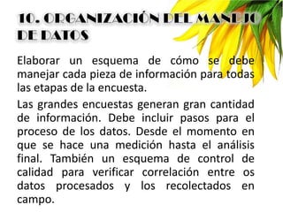 Elaborar un esquema de cómo se debe
manejar cada pieza de información para todas
las etapas de la encuesta.
Las grandes encuestas generan gran cantidad
de información. Debe incluir pasos para el
proceso de los datos. Desde el momento en
que se hace una medición hasta el análisis
final. También un esquema de control de
calidad para verificar correlación entre os
datos procesados y los recolectados en
campo.
 