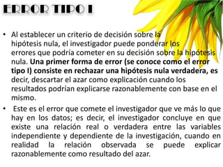 • Al establecer un criterio de decisión sobre la
hipótesis nula, el investigador puede ponderar los
errores que podría cometer en su decisión sobre la hipótesis
nula. Una primer forma de error (se conoce como el error
tipo I) consiste en rechazar una hipótesis nula verdadera, es
decir, descartar el azar como explicación cuando los
resultados podrían explicarse razonablemente con base en el
mismo.
• Este es el error que comete el investigador que ve más lo que
hay en los datos; es decir, el investigador concluye en que
existe una relación real o verdadera entre las variables
independiente y dependiente de la investigación, cuando en
realidad la relación observada se puede explicar
razonablemente como resultado del azar.
 