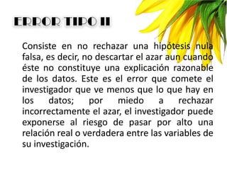 Consiste en no rechazar una hipótesis nula
falsa, es decir, no descartar el azar aun cuando
éste no constituye una explicación razonable
de los datos. Este es el error que comete el
investigador que ve menos que lo que hay en
los datos; por miedo a rechazar
incorrectamente el azar, el investigador puede
exponerse al riesgo de pasar por alto una
relación real o verdadera entre las variables de
su investigación.
 