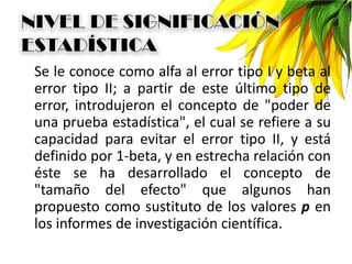 Se le conoce como alfa al error tipo I y beta al
error tipo II; a partir de este último tipo de
error, introdujeron el concepto de "poder de
una prueba estadística", el cual se refiere a su
capacidad para evitar el error tipo II, y está
definido por 1-beta, y en estrecha relación con
éste se ha desarrollado el concepto de
"tamaño del efecto" que algunos han
propuesto como sustituto de los valores p en
los informes de investigación científica.
 