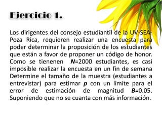 Los dirigentes del consejo estudiantil de la UV-SEA-
Poza Rica, requieren realizar una encuesta para
poder determinar la proposición de los estudiantes
que están a favor de proponer un código de honor.
Como se tienenen N=2000 estudiantes, es casi
imposible realizar la encuesta en un fin de semana
Determine el tamaño de la muestra (estudiantes a
entrevistar) para estimar p con un limite para el
error de estimación de magnitud B=0.05.
Suponiendo que no se cuanta con más información.
 